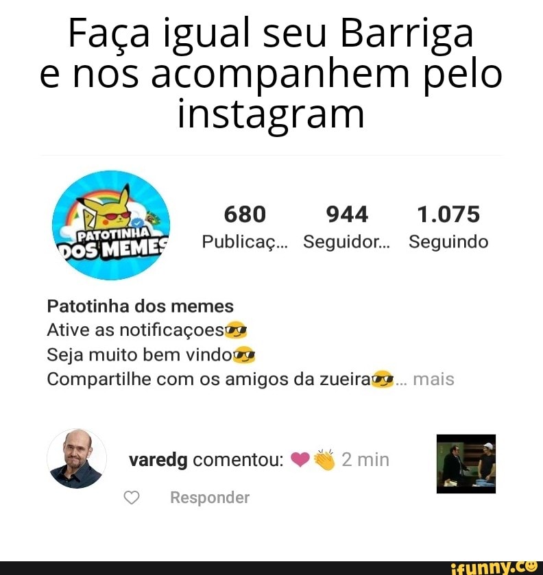 Faça igual seu Barriga e nos acompanhem pelo instagram
680 944 1.075
DO Publicaç... Seguidor... Seguindo
Patotinha dos memes
Ative as notificaçoesta
Seja muito bem vindoga
Compartilhe com os amigos da zueiraga... mais
varedg comentou: dé 2 min
Responder