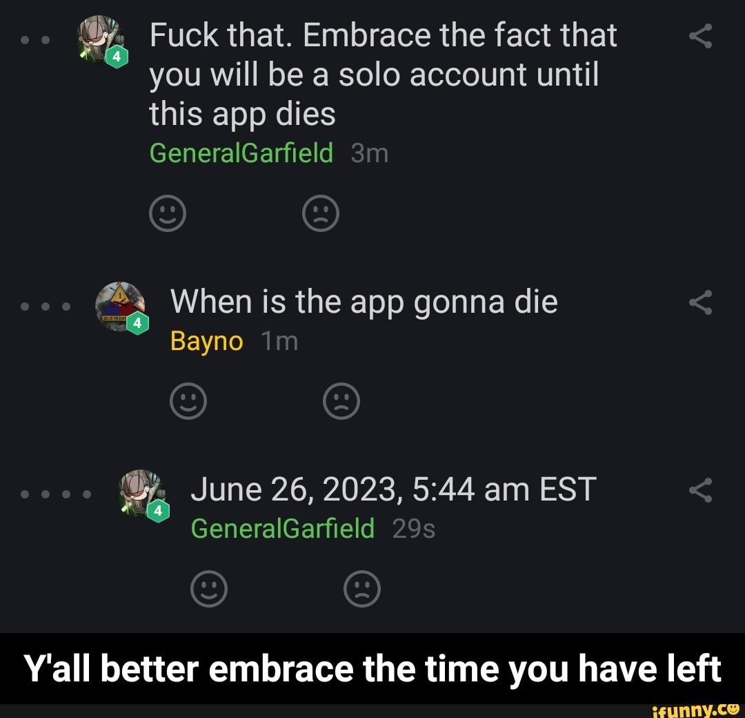 EA Fuck that. Embrace the fact that
you will be a solo account until
this app dies When is the app gonna die
Bayno
e June 26, 2023, 5:44 am EST
Y'all better embrace the time you have left - Y'all better embrace the time you have left