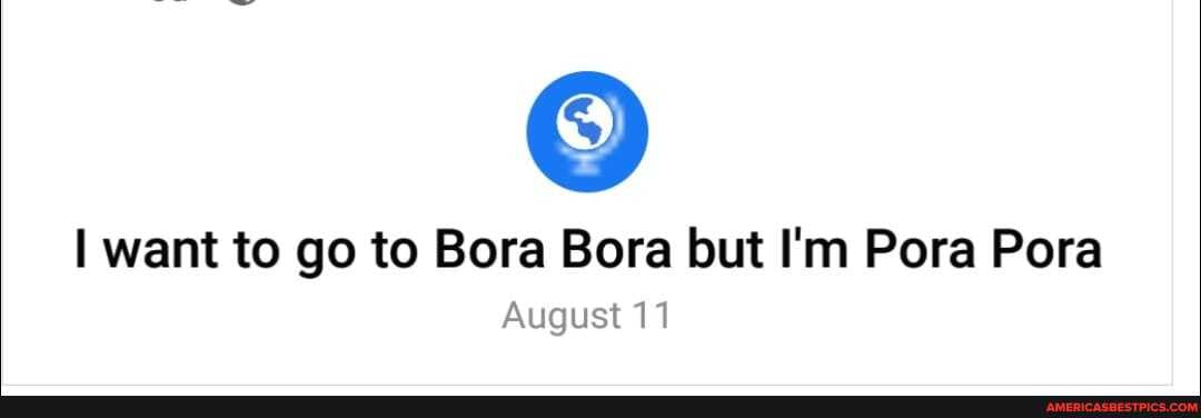 want to go to Bora Bora but I'm Pora Pora
August 11
