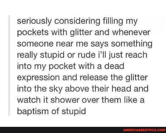 seriously considering filling my pockets with glitter and whenever someone near me says something really stupid or rude i'll just reach into my pocket with a dead expression and release the glitter into the sky above their head and watch it shower over them like a baptism of stupid