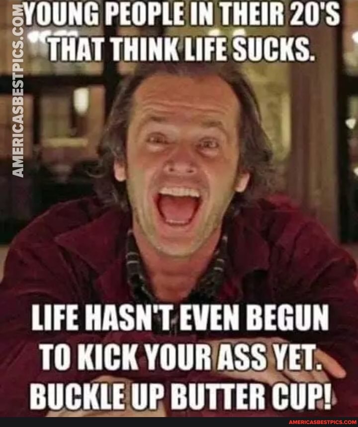 YOUNG PEOPLE IN THEIR 20'S THAT THINK LIFE SUCKS.
AMERICASBESTPICS.C:
LIFE HASN'T EVEN BEGUN TO KICK YOUR ASS YET.
BUCKLE UP BUTTER ER CUP!