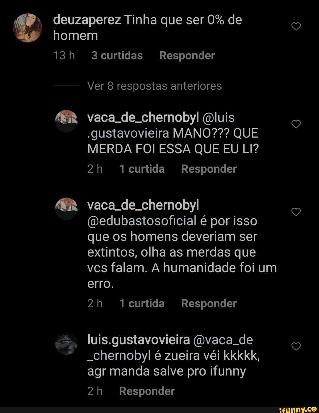 deuzaperez Tinha que ser 0% de
homem
curtidas Responder
Ver 8 respostas anteriores
vaca de chernobyl luis
.gustavovieira MANO??? QUE MERDA FOI ESSA QUE EU LI?
curtida Responder
vaca de chernobyl
(vedubastosoficial é por isso que os homens deveriam ser extintos, olha as merdas que vcs falam. A humanidade foi um erro.
curtida Responder
luis.gustavovieira (Ovaca de
-Chernobyl é zueira véi kkkkk, agr manda salve pro ifunny
Responder
