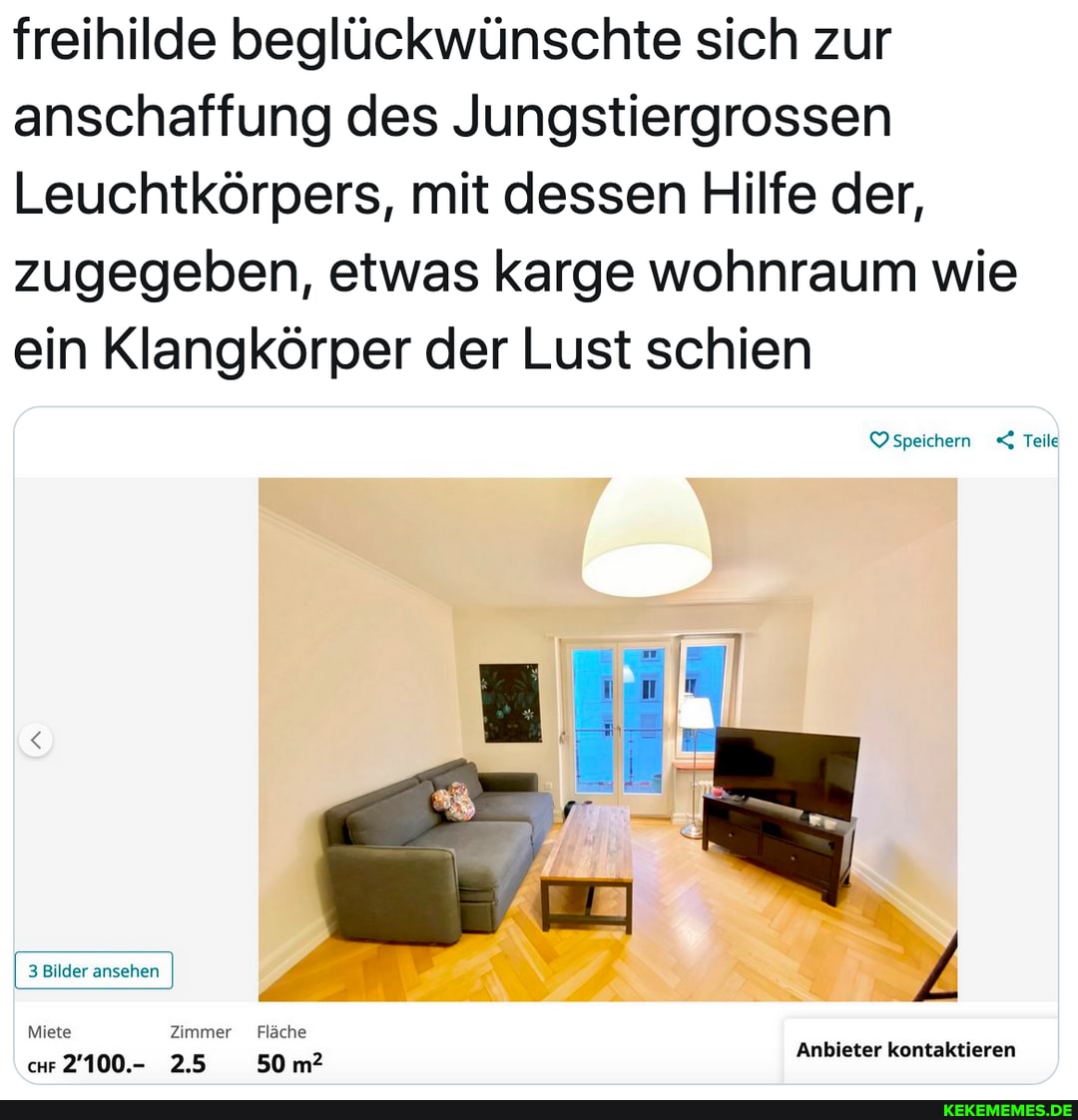 freihilde beglückwünschte sich zur anschaffung des Jungstiergrossen
Leuchtkörpers, mit dessen Hilfe der, zugegeben, etwas karge wohnraum wie ein Klangkörper der Lust schien
speichern Teile
3 Bilder ansehen
Miete Zimmer Fläche
chr 2'100.- 2.5 50 m?
Anbieter kontaktieren