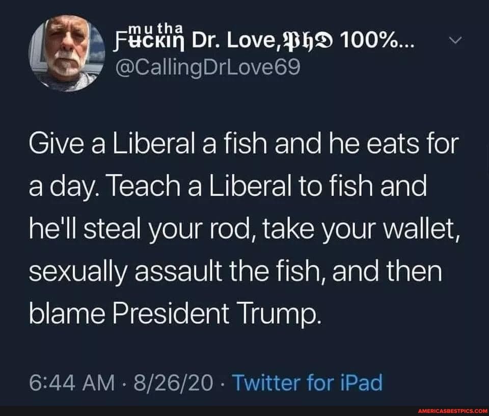 Dr. Love, 100%... vv
@ca allingDrLove69
Give a Liberal a fish and he eats for a day. Teach a Liberal to fish and he'll steal your rod, take your wallet, sexually assault the fish, and then blame President Trump.
AM - Twitter for iPad