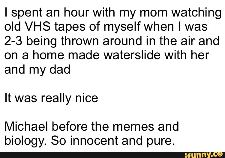 I spent an hour with my mom watching
old VHS tapes of myself when I was
2-3 being thrown around in the air and
on a home made waterslide with her
and my dad
It was really nice
Michael before the memes and
biology. So innocent and pure.