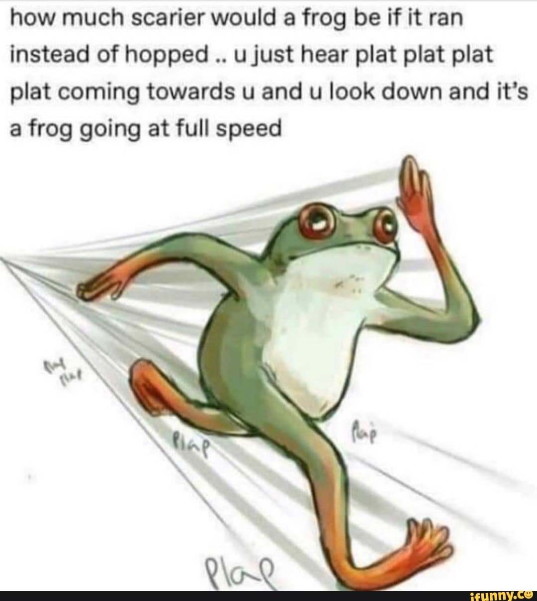how much scarier would a frog be if it ran
Instead of hopped
..
ujust hear plat plat plat
plat coming towards u and u look down and it’s
a frog going at full speed