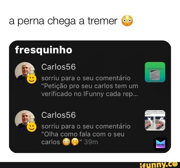 perna chega a tremer
fresquinho
Carlos56
sorriu para seu comentério
"Petição pro seu carlos tem um verificado no IFunny cada rep...
sorriu para seu comentário
"Olha como fala com o seu
carlos
om Carlos56