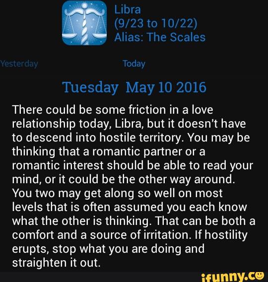 There could be some friction in a love
relationship today, Libra, but it doesn't have
to descend into hostile territory. You may be
thinking that a romantic partner or a
romantic interest should be able to read your
mind, or it could be the other way around.
You two may get along so well on most
levels that is often assumed you each know
what the other is thinking. That can be both a
comfort and a source of irritation. If hostility
erupts, stop what you are doing and
straighten it out.