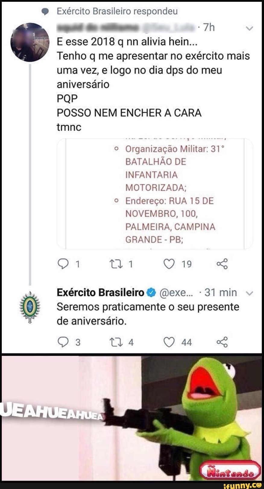 Exército Brasileiro respondeu
E esse 2018 q nn alivia hein...
Tenho q me apresentar no exército mais
uma vez, e logo no dia dps do meu
aniversário
POSSO NEM ENCHER A CARA
o Organização Militar: 31º
BATALHÃO DE
MOTORIZADA;
Endereço: RUA 15 DE
NOVEMBRO, 100,
praticamente presente
de aniversário.