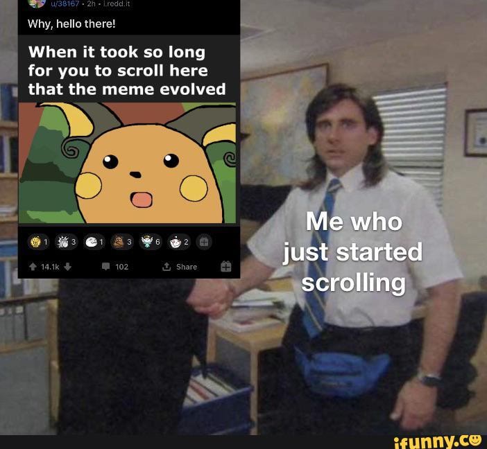Why, hello there!
When it took so long for you to scroll here that the meme evolved
Me who just started scrolling
