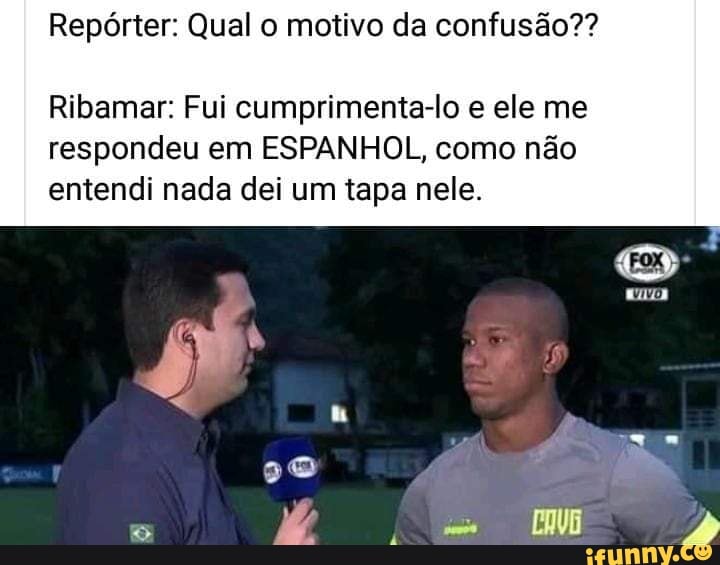 Repórter: Qual o motivo da confusão??
Ribamar: Fui cumprimenta-lo e ele me
respondeu em ESPANHOL, como não
entendi nada dei um tapa nele.
