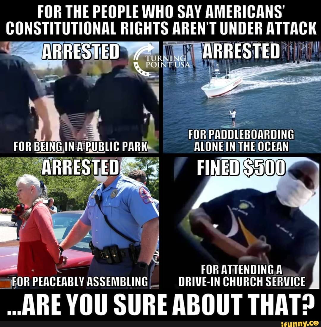 FOR THE PEOPLE WHO SAY AMERICANS'
CONSTITUTIONAL RIGHTS AREN'T UNDER ATTACK
ATA
FOR PADDLEBOARDING
ALONEIN THE OCEAN
Es
FOR ATTENDINGA
OROR PEACEABLY ASSEMBLING, DRIVE-IN CHURCH SERVICE
ARE YOU SURE ABOUT THAT?