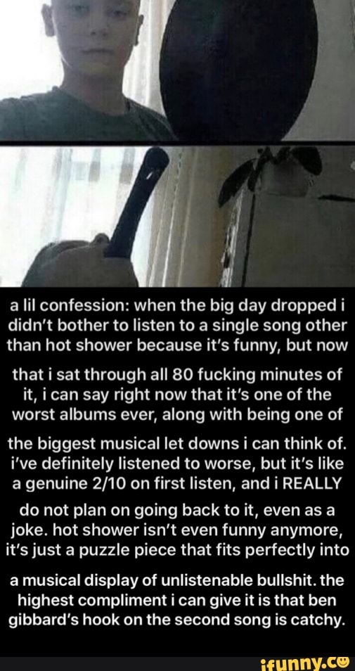 all
a lil confession: when the big day dropped i
didn't bother to listen to a single song other
than hot shower because it's funny, but now
that i sat through all 80 fucking minutes of
it, ican say right now that it's one of the
worst albums ever, along with being one of
the biggest musical let downs i can think of.
i've definitely listened to worse, but it's like
a genuine 2/10 on first listen, and i REALLY
do not plan on going back to it, even as a
joke. hot shower isn't even funny anymore,
it's just a puzzle piece that fits perfectly into
a musical display of unlistenable bullshit. the
highest compliment i can give it is that ben
gibbard's hook on the second song is catchy. - a musical display of unlistenable bullshit. the highest compliment i can give it is that ben gibbard’s hook on the second song is catchy.