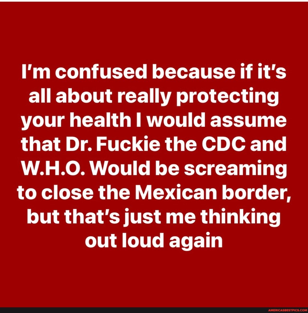 I'm confused because if it's all about really protecting your health would assume that Dr. Fuckie the CDC and
W.H.O. Would be screaming to close the Mexican border, but that's just me thinking out loud again