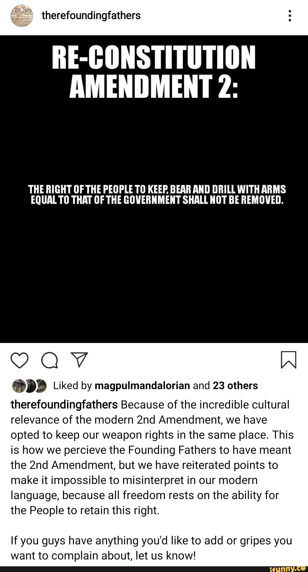 RE-CONSTITUTION
AMENDMENT 2:
THE RIGHT OF THE PEOPLE TO KEEP. BEAR AND DRILL WITH ARMS
EQUAL TO THAT OF THE GOVERNMENT SHALL NOT BE REMOVED.
DB Liked by magpulmandalorian and 23 others
therefoundingfathers Because of the incredible cultural
relevance of the modern 2nd Amendment, we have
opted to keep our weapon rights in the same place. This
is how we percieve the Founding Fathers to have meant
the 2nd Amendment, but we have reiterated points to
make it impossible to misinterpret in our modern
language, because all freedom rests on the ability for
the People to retain this right.
If you guys have anything you'd like to add or gripes you
want to complain about, let us know!