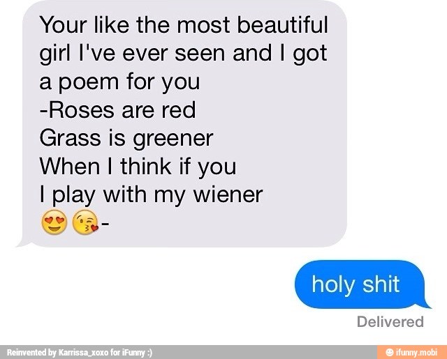 Your like the most beautiful
girl I've ever seen and I got
a poem for you
-Roses are red
Grass is greener
When I think if you
I play with my wiener