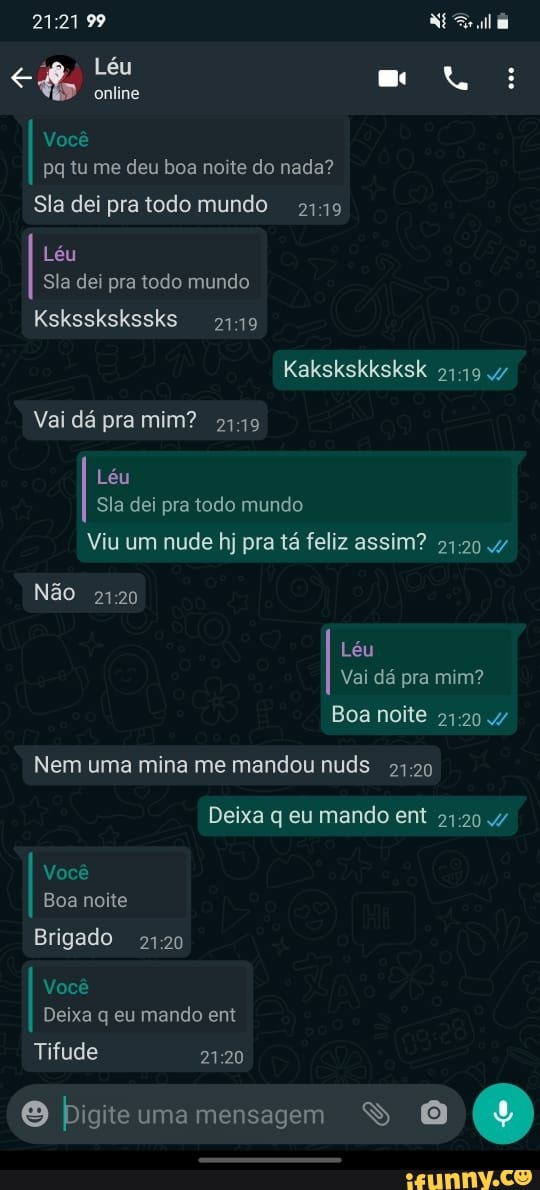 99 Né
Léu mo
online
Você pq tu me deu boa noite do nada?
Sla dei pra todo mundo
Léu
Sia dei pra todo mundo
Ksksskskssks
Kakskskksksk 47
Vai dá pra mim? 2449
Léu
Sia dei pra todo mundo
Viu um nude hj pra tá feliz assim?
Não
Léu
Vai dá pra mim?
Boa noite
Nem uma mina me mandou nuds
Deixa q eu mando ent 2120
Você
Boa noite
Brigado 2120
Você
Deixa q eu mando ent
Tifude
O ume mensagem O