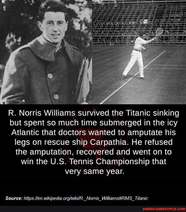 R. Norris Williams survived the Titanic sinking but spent so much time submerged in the icy
Atlantic that doctors wanted to amputate his legs on rescue ship Carpathia. He refused the amputation, recovered and went on to win the U.S. Tennis Championship that very same year.
'Caurce- wikinedia Norric Titanic