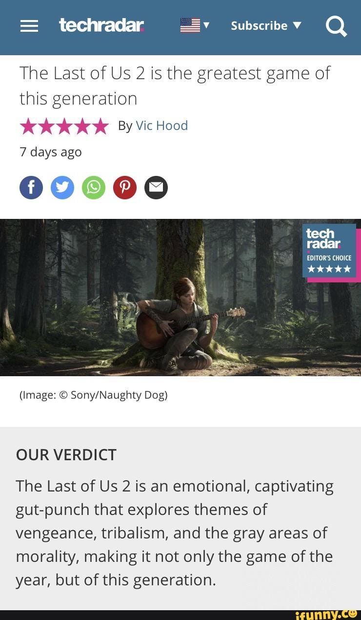 Subscribe V Q
The Last of Us 2 is the greatest game of this generation
By Vic Hood
7 days ago
09000
tech radar
EDITOR'S CHOICE
(Image: Dog)
OUR VERDICT
The Last of Us 2 is an emotional, captivating gut-punch that explores themes of vengeance, tribalism, and the gray areas of morality, making it not only the game of the year, but of this generation.