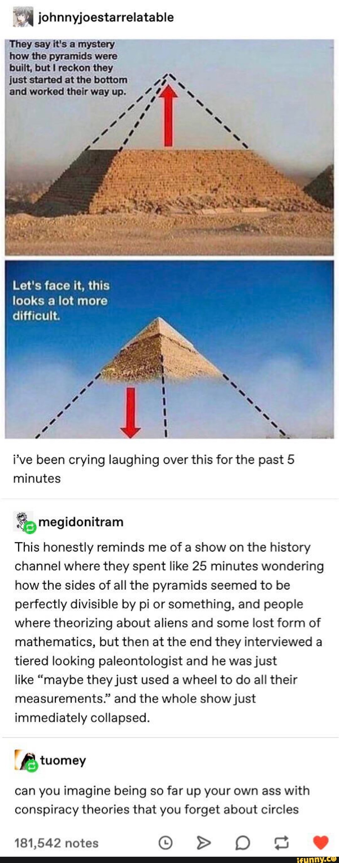 johnnyjoestarrelatable
They say it's a mystery
how the pyramids were
built, but I reckon they
just started at the bottom and worked their way up.
Let's face it, this looks a lot more difficult.
4 i
i've been crying laughing over this for the past 5 minutes
megidonitram
This honestly reminds me of a show on the history channel where they spent like 25 minutes wondering how the sides of all the pyramids seemed to be perfectly divisible by pi or something, and people where theorizing about aliens and some lost form of mathematics, but then at the end they interviewed a tiered looking paleontologist and he was just
like "maybe they just used a wheel to do all their measurements." and the whole show just immediately collapsed.
Bytuomey
can you imagine being so far up your own ass with conspiracy theories that you forget about circles
181,542 notes > O SS