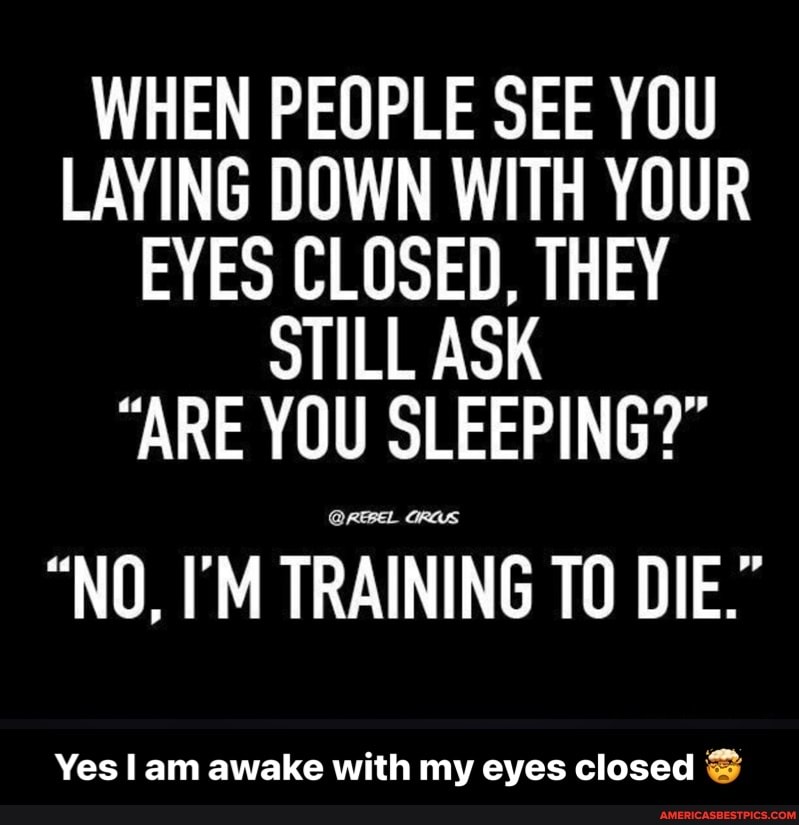 WHEN PEOPLE SEE YOU LAYING DOWN WITH YOUR EYES CLOSED, THEY STILL ASK
"ARE YOU SLEEPING?"
GRAS
"NO, I'M TRAINING TO DIE."
Yes am awake with my eyes closed - Yes I am awake with my eyes closed đŸ¤¯