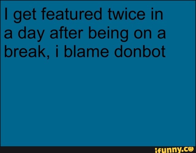 I get featured twice in a day after being on break, blame donbot
