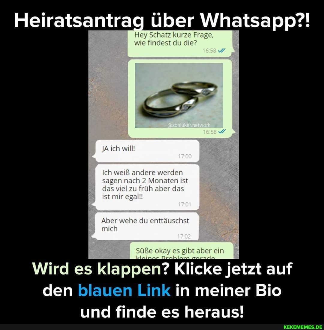 Heiratsantrag über Whatsapp?!
Hey Schaz kurze Frage, wie findest du die?
JA ich will!
Ich weiß andere werden jen nach 2 Monaten ist
das viel zu früh aber des ist mir egal!
Aber ehe du enttäuschst mich
Soße olay es aber ein
Wird es klappen? Klicke jetzt auf den blauen Link in meiner Bio
finde es