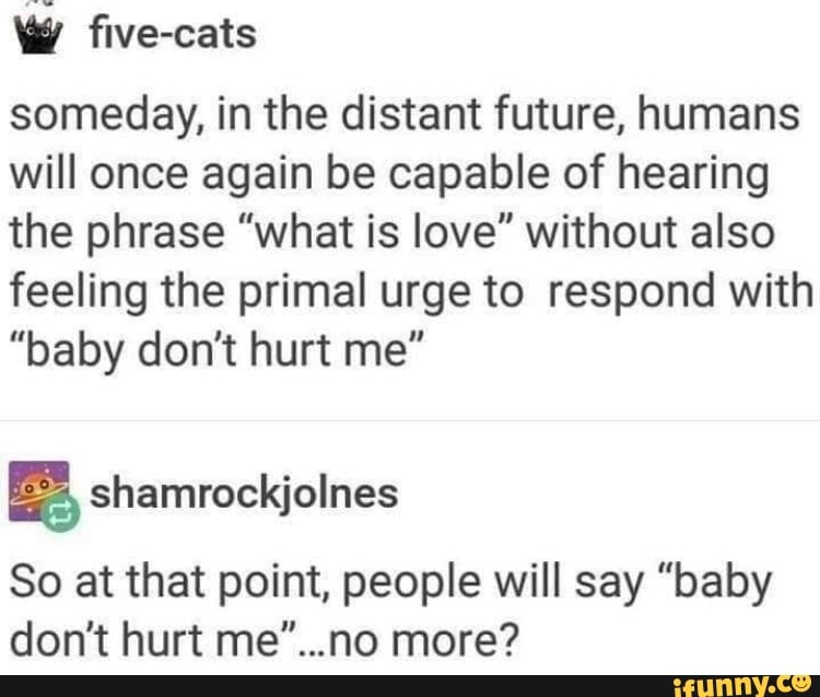 w five-cats
someday, in the distant future, humans
will once again be capable of hearing
the phrase "what is love" without also
feeling the primal urge to respond with
"baby don't hurt me"
ES, shamrockjolnes
So at that point, people will say "baby