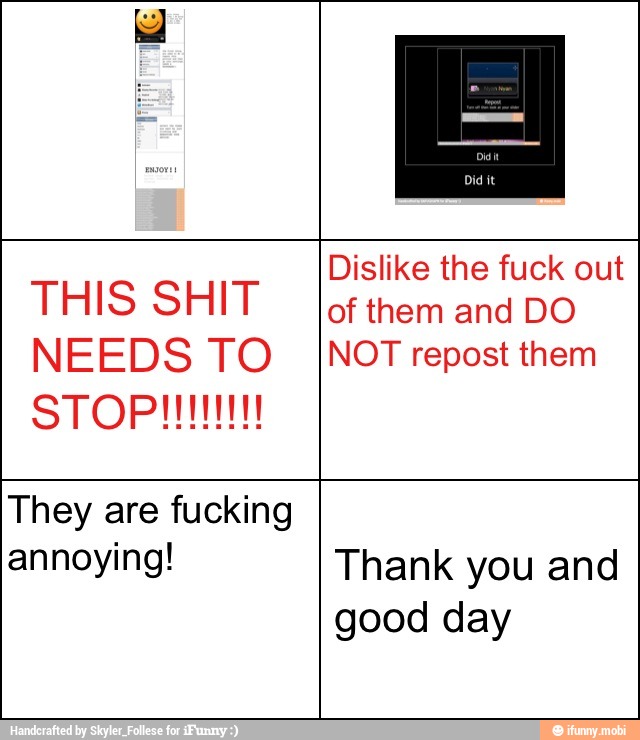 Dislike the fuck out
THIS SHIT of them and DO
NEEDS TO INOT repost them
They are fucking
annoying! Thank you and
good day