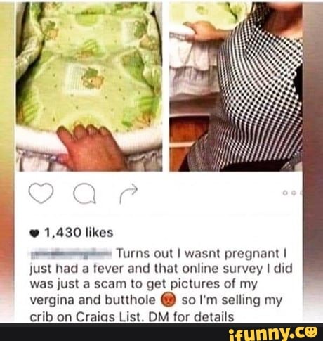 1,430 likes
pig Turns out I wasnt pregnant I
just had
a
tever and that online survey I did
was just a scam to get pictures of my
vergina and butthole so I'm selling my
crib on Craias List. DM for details