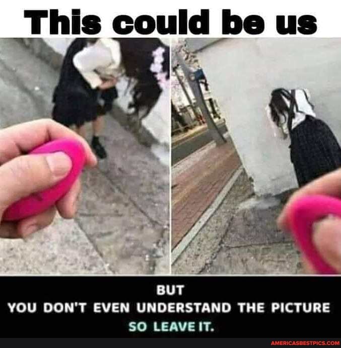 This could be us
BUT YOU DON'T EVEN UNDERSTAND THE PICTURE SO LEAVE IT.