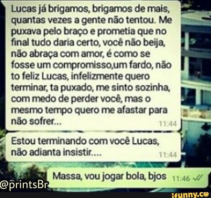 não abraça com amor, é como se
fosse um compromisso,um fardo, não
to feliz Lucas, infelizmente quero
terminar, ta puxado, me sinto sozinha, I
com medo de perder você, mas o
mesmo tempo quero me afastar para i"
não sofrer...
Lucas já brigamos, brigamos de mais,
quantas vezes a gente não tentou. Me
puxava pelo braço e prometia que no
final tudo daria certo, você não beija,
Estou terminando com você Lucas,
não adianta insistir...
Massa, vou jogar bola, bjos ;;.46