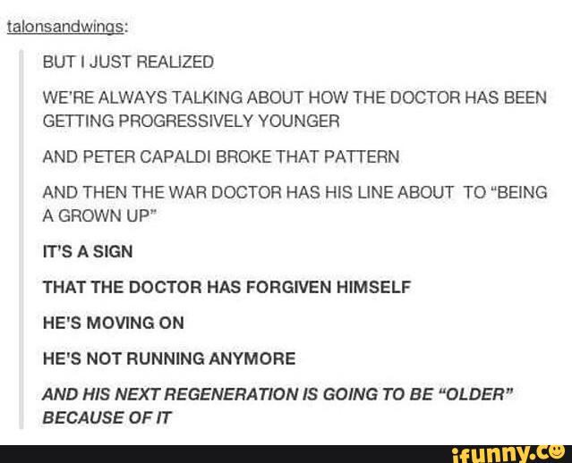 BUT I JUST HEALIZED
WE'RE ALWAYS TALKING ABOUT HOW THE DOCTOR HAS BEEN
GEFI'ING PROGRESSIVELY VOUNGER
AND PETER CAPALDI BROKE THAT PATYERN
AND THEN THE WAR DOCTOR HAS HIS LINE ABOUT TD “BEING
A GROWN UP”
IT'S A SIGN
THAT YHE DOCTOR HAS FORGIVEN HIMSELF
HE'S MOVING ON
AND HIS NEXT REGENERATION IS GOING TO BE “OLDER”
BECAUSE OF IT