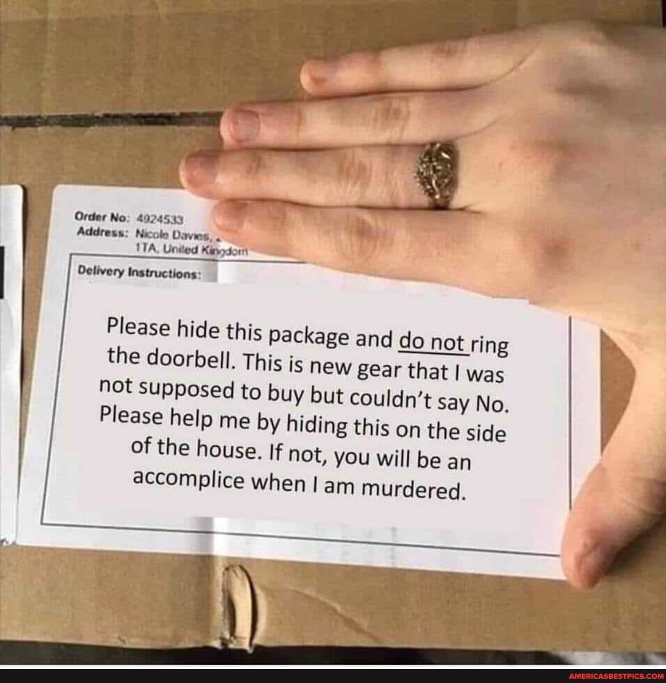 Order No: 4924533
Address: Nicole Davies,
United
Delivery Instructions:
Please hide this package and do not ring the doorbell. This is new gear that I was not supposed to buy but couldn't say No.
Please help me by hiding this on the side of the house. If not, you will be an accomplice when am murdered.