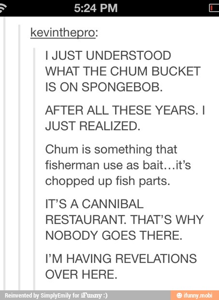 kevinthepro:
I JUST UNDERSTOOD
WHAT THE CHUM BUCKET
IS ON SPONGEBOB.
AFTER ALL THESE YEARS. I
JUST REALIZED.
Chum is something that
fisherman use as bait...it's
chopped up fish parts.
IT'S A CANNIBAL
RESTAURANT. THAT'S WHY
NOBODY GOES THERE.
PM HAVING REVELATIONS
OVER HERE.