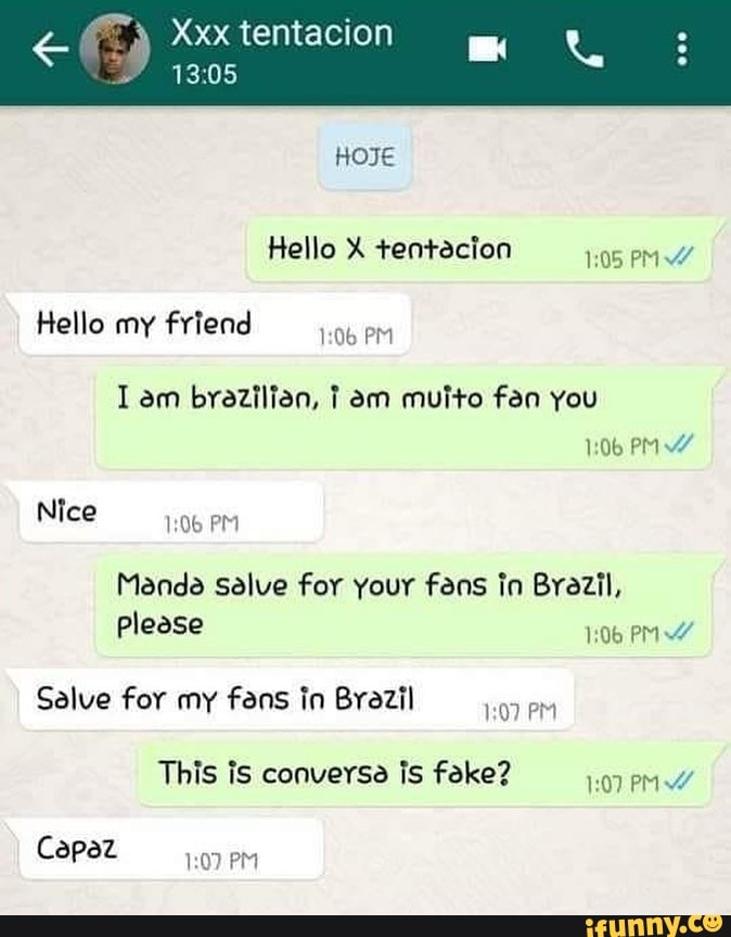 Xxx tentacion
ARO
HOJE
Hello X tentacion PM
Hello my friend PM
am brazilian, I am muito fan you
PM
Nice
PM
Manda salve for your fans in Brazil,
Please
Salve for my vens in Brazil PM This is conversa is foke? 107 PM
Capaz
PM