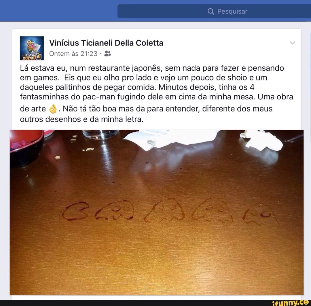 Vinícius Ticianeli Della Coletta
Lá estava eu, num restaurante japonês, sem nada para fazer e pensando
em games. Eis que eu olho pro lado e vejo um pouco de shoio e um
daqueles palitinhos de pegar comida. Minutos depois, tinha os 4
fantasminhas do pac-man fugindo dele em cima da minha mesa. Uma obra Não tá tão boa mas da para entender, diferente dos meus
outros desenhos e da minha letra.