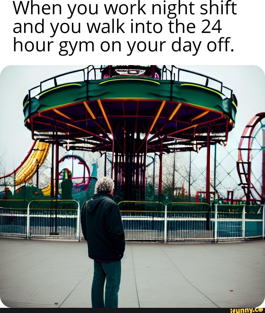 When you work night shift and you walk into the 24 hour gym on your day