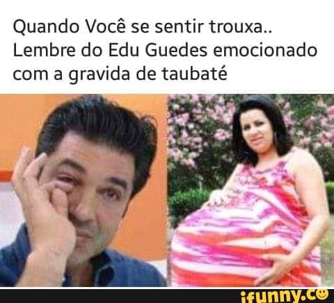 Quando Você se sentir trouxa..
Lembre do Edu Guedes emocionado
com a
gravida de taubaté