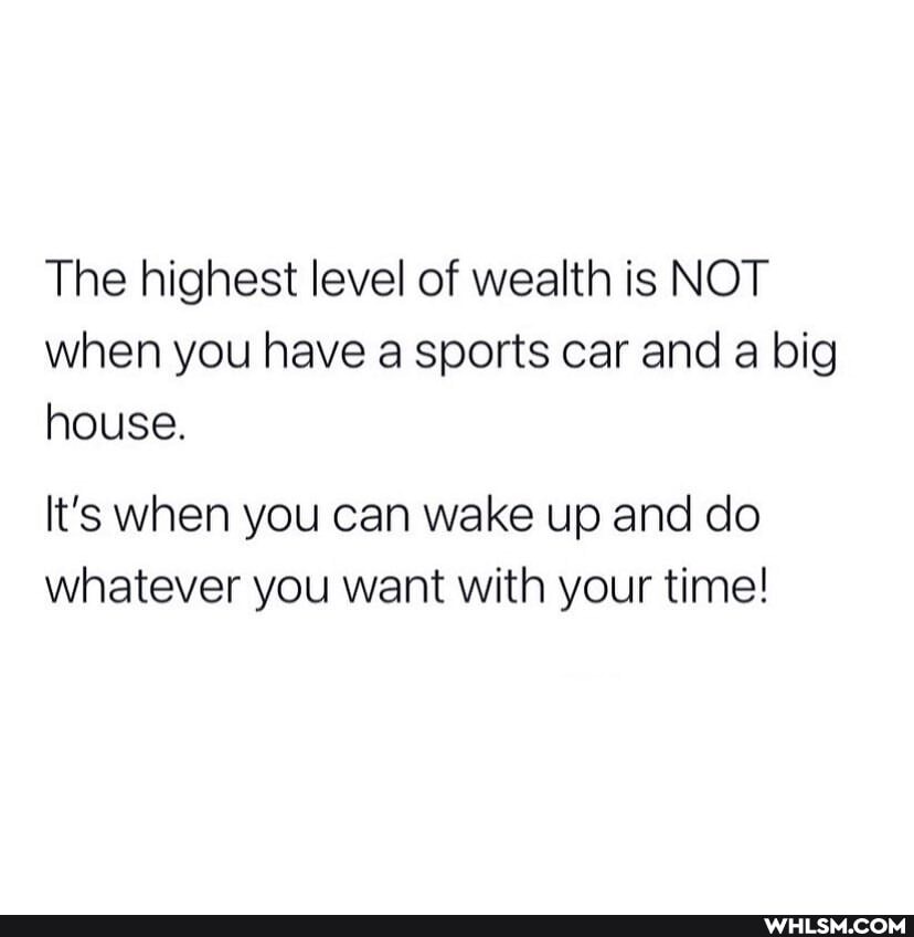 The highest level of wealth is NOT when you have a sports car and a big house.
It's when you can wake up and do whatever you want with your time!