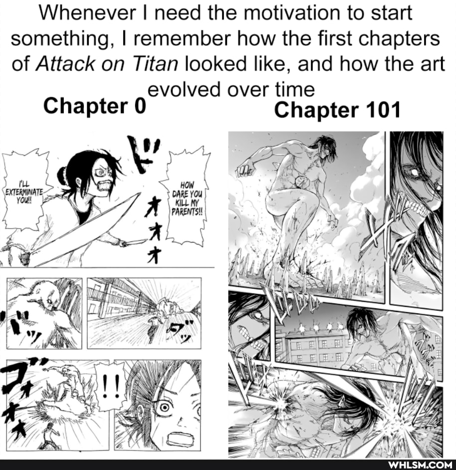 Whenever I need the motivation to start something, I remember how the first chapters of Attack on Titan looked like, and how the art
evolved over time
Chapter 0 Chapter 101
NS