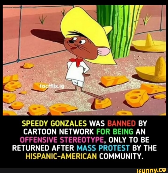 SPEEDY GONZALES WAS BANNED BY CARTOON NETWORK FOR BEING AN OFFENSIVE  STEREOTYPE, ONLY TO BE RETURNED AFTER MASS PROTEST BY THE HISPANIC-AMERICAN  COMMUNITY. 
