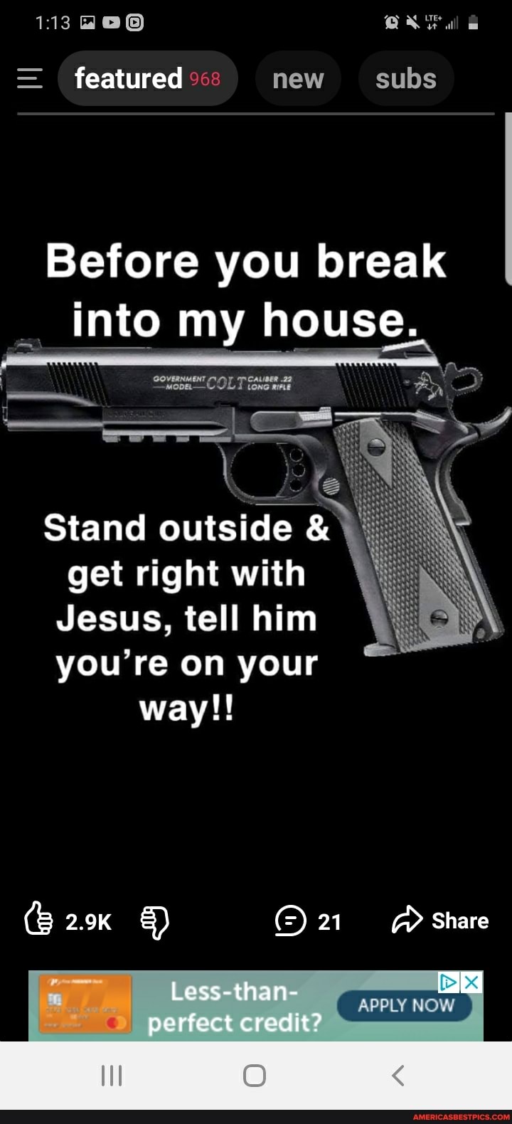 113
= featured new subs
Before you break into my house.
Prom,
COLT
= =
Stand outside & get right with
Jesus, tell him you're on your way!!
2.9K 21 aA Share
Less-than-
perfect credit?
APPLY NOW