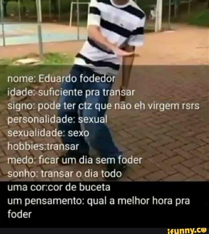 nome: Eduardo fodedor
idade: suficiente pra transar
signo: pode ter ctz que não eh virgem rsrs personalidade: sexual
sexualidade: sexo
medo: ficar um dia sem foder
sonho: transar o dia todo
uma corcor de buceta
um pensamento: qual a melhor hora pra foder