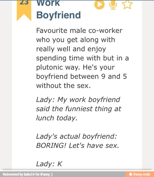 Boyfriend
Favourite male co-worker
who you get along with
really well and enjoy
spending time with but in a
plutonic way. He's your
boyfriend between 9 and 5
without the sex.
Lady: My work boyfriend
said the funniest thing at
lunch today.
Lady's actual boyfriend:
BORING! Let's have sex.
Lady: K