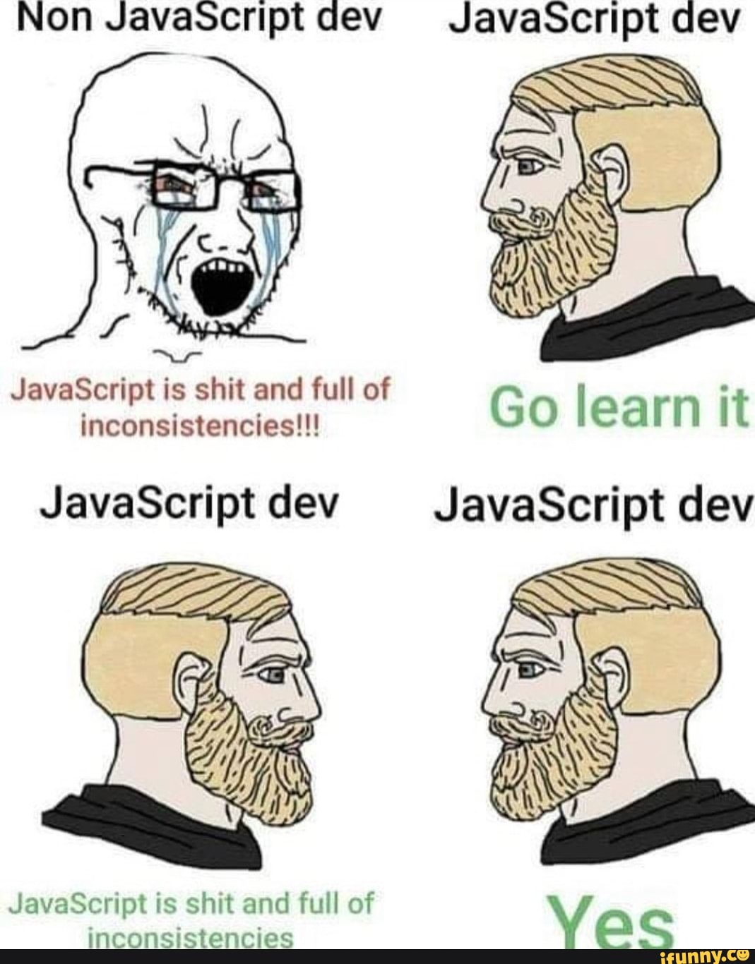 Non Javascript dev JavaScript dev
JavaScript is shit and full of inconsistencies!!!
Go learn it
JavaScriptdev JavaScript dev
JavaScript is shit and full of