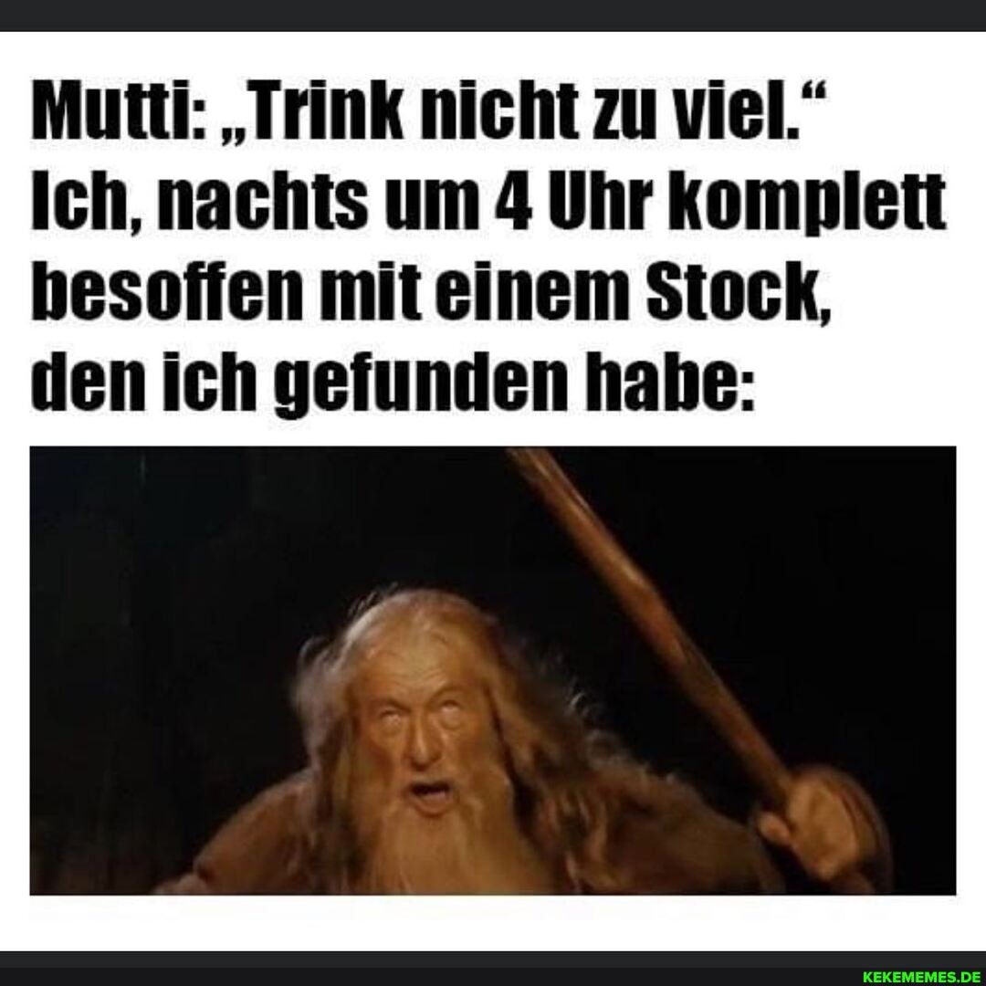 Mutti: "Trink nicht zu viel.
Ich, nachts um 4 Uhr komplett hesoffen mit einem Stock, den ich gefunden habe: