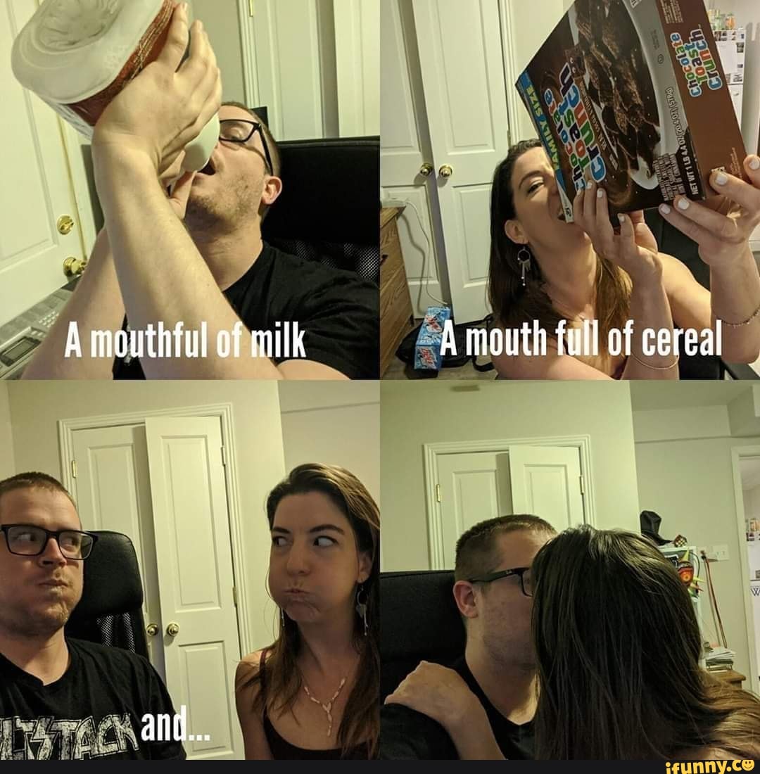 A mouthful of milk A mouth full of cereal
and...