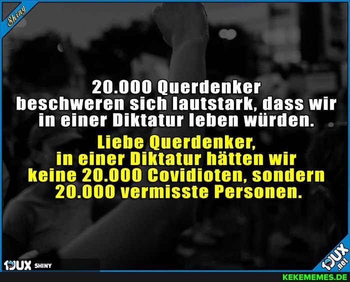 20.000 Querdenker beschweren sich lautstark, dass wir in einer Diktatur leben würden.
Liebe Querdenker, in einer Diktatur hätten wir keine 20.000 Covidioten, sondern
20.000 vermisste Personen.
