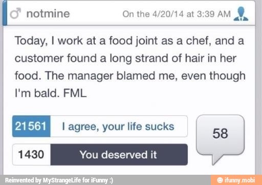 notmine On the 4/20/14 at 3:39 AM
Today, I work at a food joint as a chef, and a
customer found a long strand of hair in her
food. The manager blamed me, even though
I'm bald. FML
21561
I
I agree, your life sucks
a)